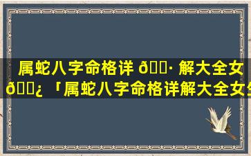 属蛇八字命格详 🌷 解大全女 🌿 「属蛇八字命格详解大全女生」